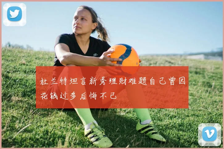 杜兰特坦言新秀理财难题自己曾因花钱过多后悔不已