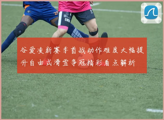 谷爱凌新赛季首战动作难度大幅提升自由式滑雪争冠精彩看点解析