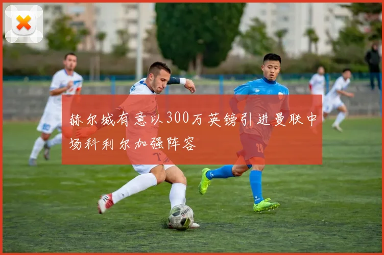 赫尔城有意以300万英镑引进曼联中场科利尔加强阵容