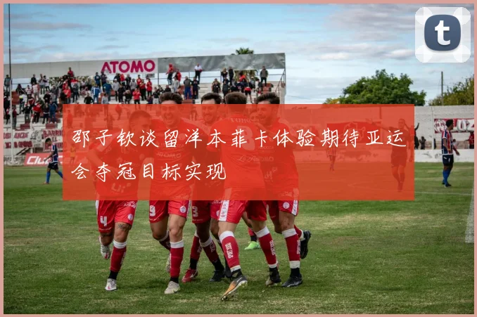 邵子钦谈留洋本菲卡体验期待亚运会夺冠目标实现