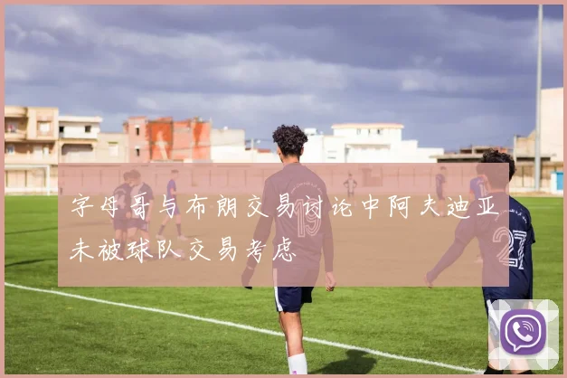 字母哥与布朗交易讨论中阿夫迪亚未被球队交易考虑