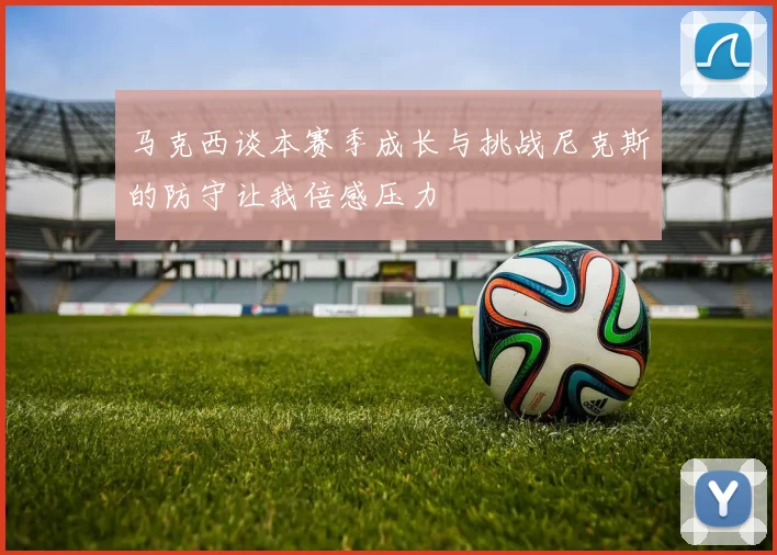 马克西谈本赛季成长与挑战尼克斯的防守让我倍感压力