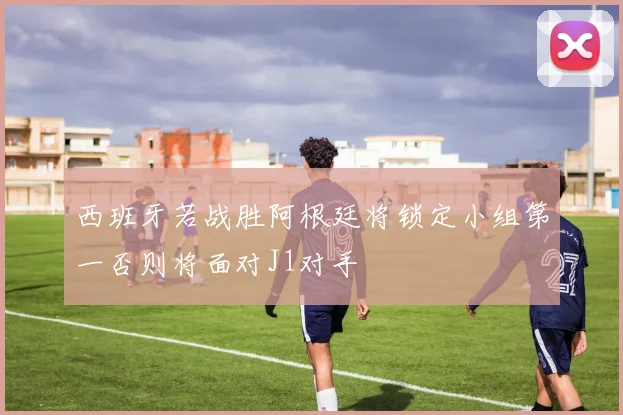西班牙若战胜阿根廷将锁定小组第一否则将面对J1对手