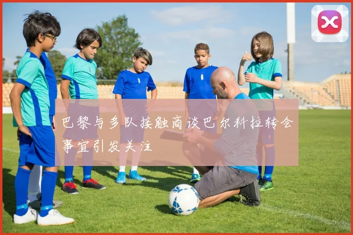 巴黎与多队接触商谈巴尔科拉转会事宜引发关注