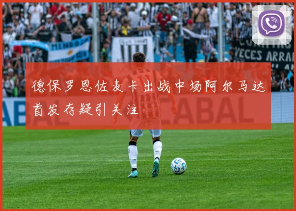 德保罗恩佐麦卡出战中场阿尔马达首发存疑引关注