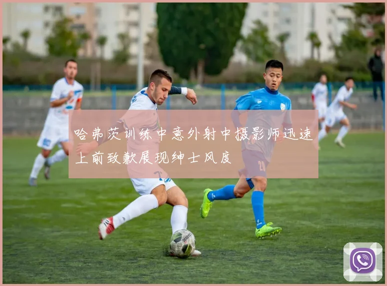 哈弗茨训练中意外射中摄影师迅速上前致歉展现绅士风度