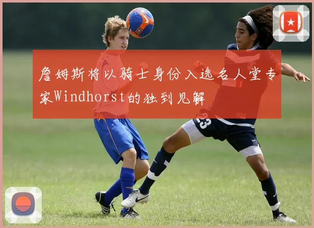 詹姆斯将以骑士身份入选名人堂专家Windhorst的独到见解
