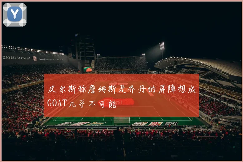 皮尔斯称詹姆斯是乔丹的屏障想成GOAT几乎不可能