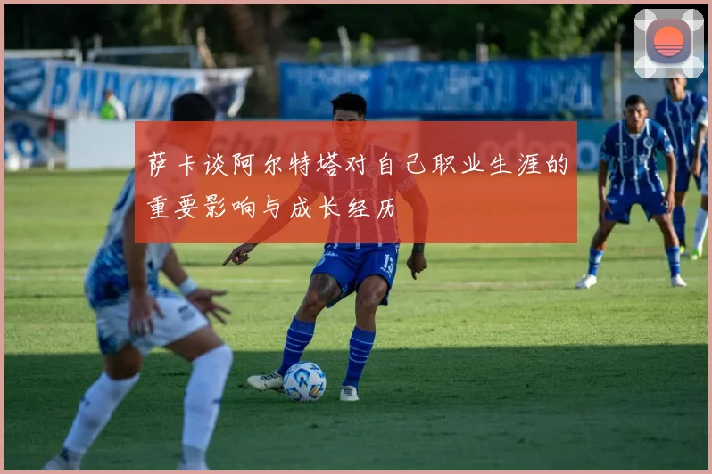 萨卡谈阿尔特塔对自己职业生涯的重要影响与成长经历