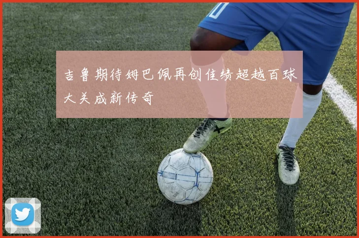 吉鲁期待姆巴佩再创佳绩超越百球大关成新传奇