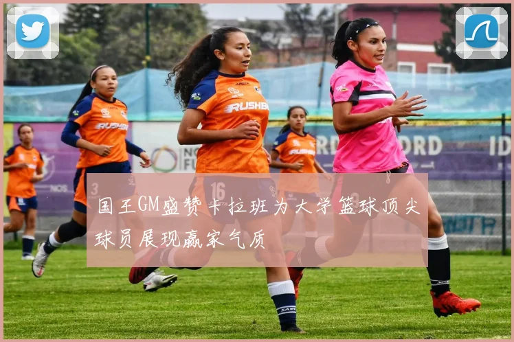 国王GM盛赞卡拉班为大学篮球顶尖球员展现赢家气质