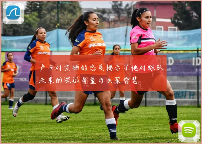 卢卡对艾顿的态度揭示了他对球队未来的深远考量与决策智慧