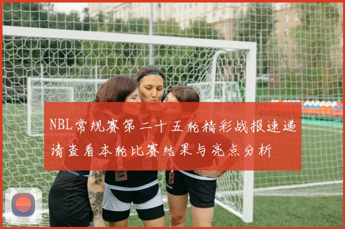 NBL常规赛第二十五轮精彩战报速递请查看本轮比赛结果与亮点分析
