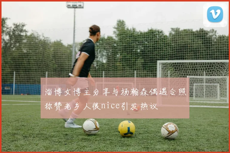 淄博女博主分享与杨瀚森偶遇合照称赞老乡人很nice引发热议