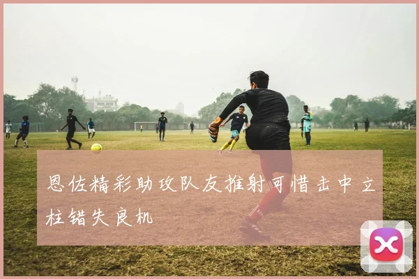 恩佐精彩助攻队友推射可惜击中立柱错失良机