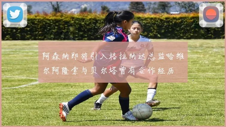 阿森纳即将引入格拉纳达总监哈维尔阿隆索与贝尔塔曾有合作经历