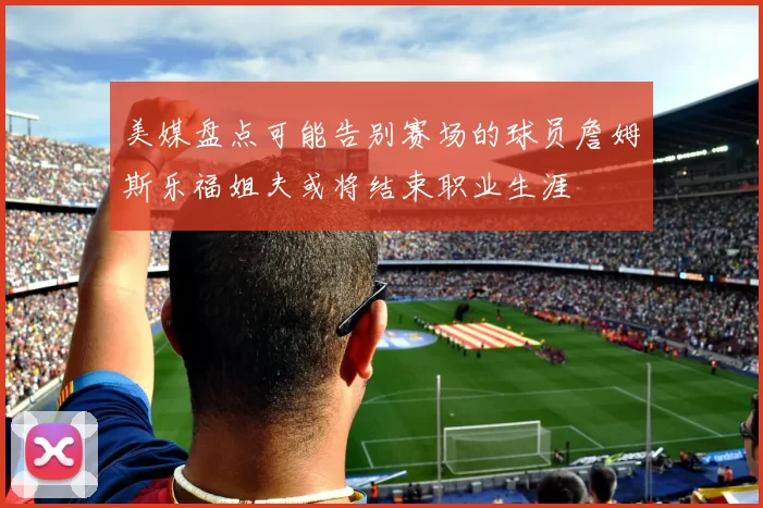 美媒盘点可能告别赛场的球员詹姆斯乐福姐夫或将结束职业生涯