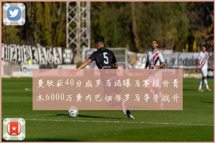 曼联获40分成罗马诺曝马赛报价青木6000万费内巴切与罗马争夺战升级