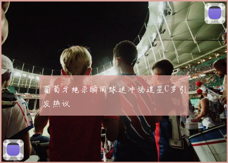 葡萄牙绝杀瞬间球迷冲场追星C罗引发热议