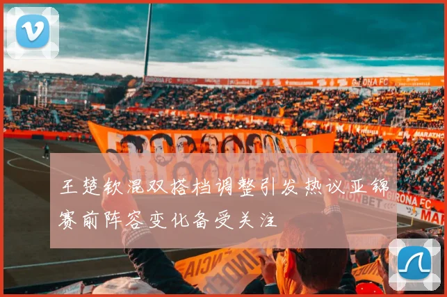 王楚钦混双搭档调整引发热议亚锦赛前阵容变化备受关注