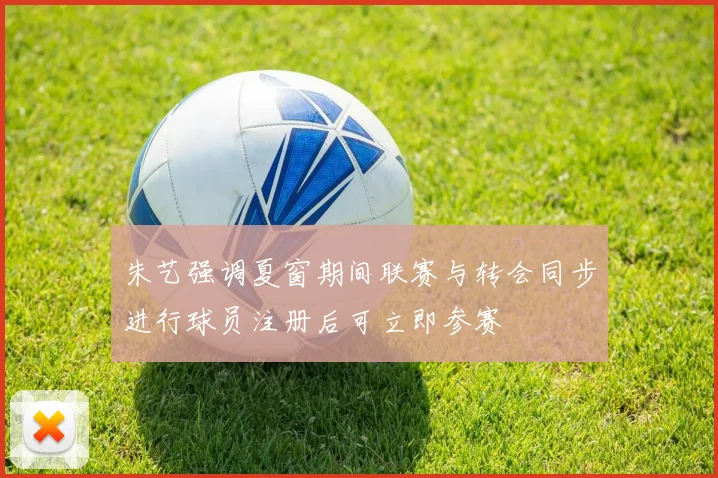 朱艺强调夏窗期间联赛与转会同步进行球员注册后可立即参赛