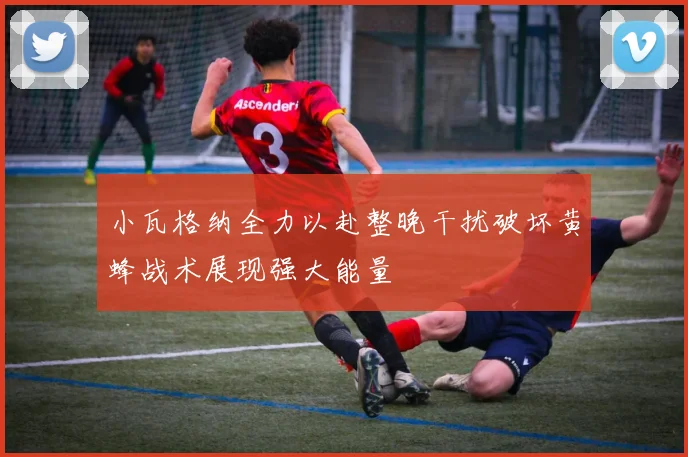 小瓦格纳全力以赴整晚干扰破坏黄蜂战术展现强大能量