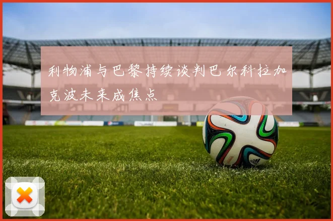 利物浦与巴黎持续谈判巴尔科拉加克波未来成焦点