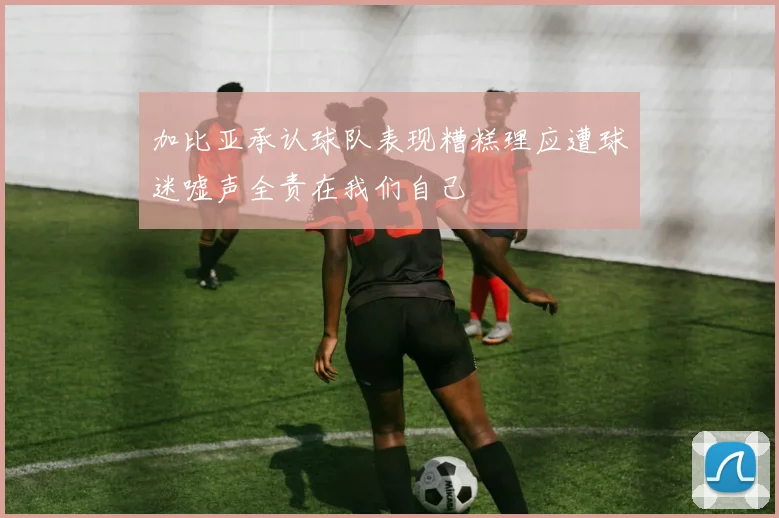 加比亚承认球队表现糟糕理应遭球迷嘘声全责在我们自己