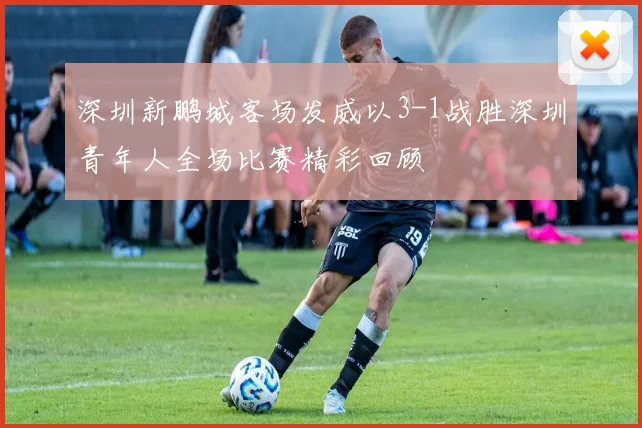 深圳新鹏城客场发威以3-1战胜深圳青年人全场比赛精彩回顾