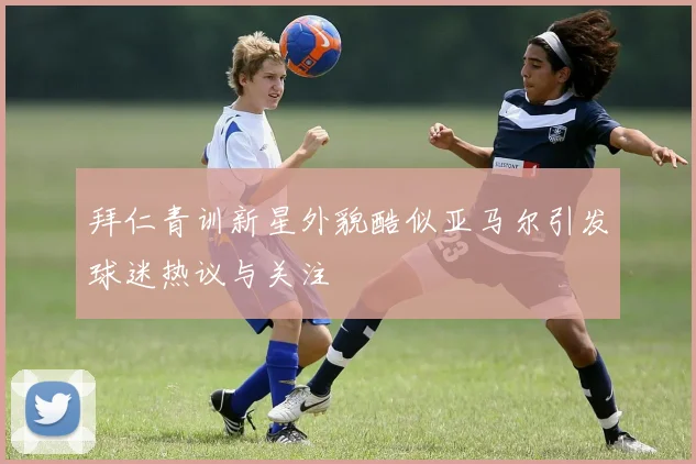 拜仁青训新星外貌酷似亚马尔引发球迷热议与关注