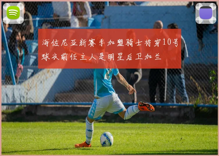 海佐尼亚新赛季加盟骑士将穿10号球衣前任主人是明星后卫加兰